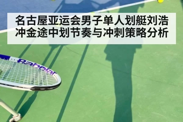 名古屋亚运会男子单人划艇刘浩冲金途中划节奏与冲刺策略分析